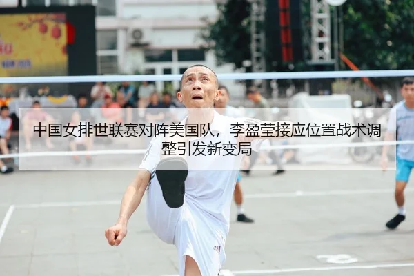 中国女排世联赛对阵美国队，李盈莹接应位置战术调整引发新变局