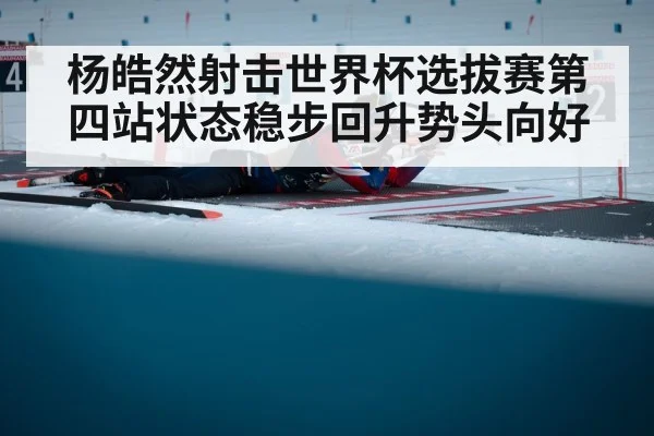 杨皓然射击世界杯选拔赛第四站状态稳步回升势头向好